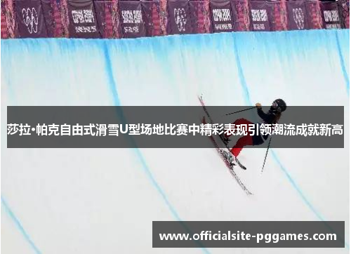 莎拉·帕克自由式滑雪U型场地比赛中精彩表现引领潮流成就新高 莎拉·帕克自由式滑雪U型场地比赛中精彩表现引领潮流成就新高