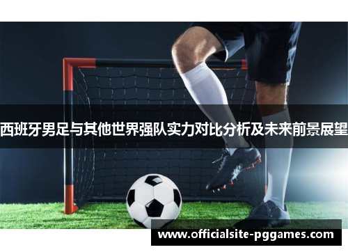 西班牙男足与其他世界强队实力对比分析及未来前景展望