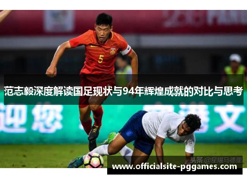 范志毅深度解读国足现状与94年辉煌成就的对比与思考