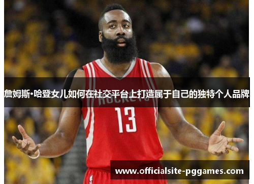 詹姆斯·哈登女儿如何在社交平台上打造属于自己的独特个人品牌