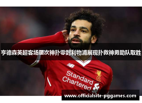亨德森英超客场屡次神扑零封利物浦展现扑救神勇助队取胜