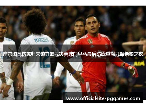 库尔图瓦伤愈归来镇守欧冠决赛球门皇马最后防线重燃冠军希望之夜