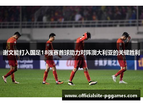谢文能打入国足18强赛首球助力对阵澳大利亚的关键胜利