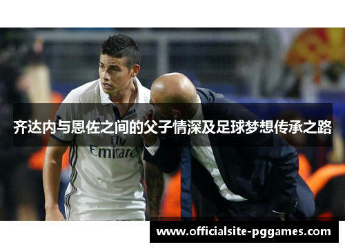 齐达内与恩佐之间的父子情深及足球梦想传承之路 齐达内与恩佐之间的父子情深及足球梦想传承之路